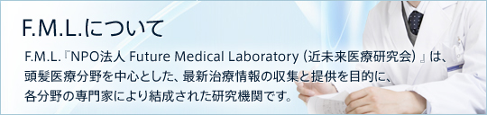 F.M.L.について F.M.L.『NPO法人 Future Medical Laboratory（近未来医療研究会）』は、頭髪医療分野を中心とした、最新治療情報の収集と提供を目的に、各分野の専門家により結成された研究機関です。